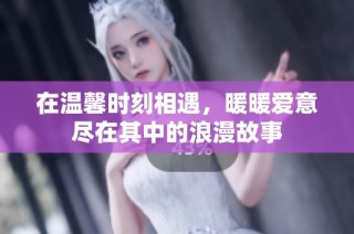 在温馨时刻相遇，暖暖爱意尽在其中的浪漫故事