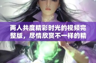 两人共度精彩时光的视频完整版，尽情欣赏不一样的精彩瞬间