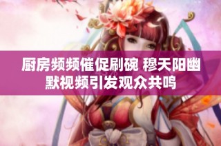 厨房频频催促刷碗 穆天阳幽默视频引发观众共鸣