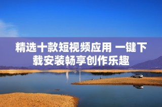 精选十款短视频应用 一键下载安装畅享创作乐趣