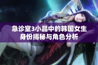 急诊室3小品中的韩国女生身份揭秘与角色分析