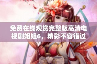 免费在线观赏完整版高清电视剧姐姐6，精彩不容错过