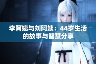 李阿姨与刘阿姨：44岁生活的故事与智慧分享