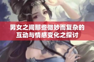 男女之间那些微妙而复杂的互动与情感变化之探讨