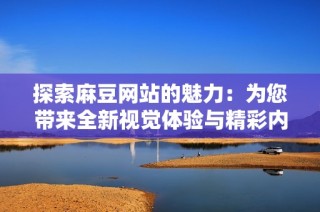 探索麻豆网站的魅力：为您带来全新视觉体验与精彩内容