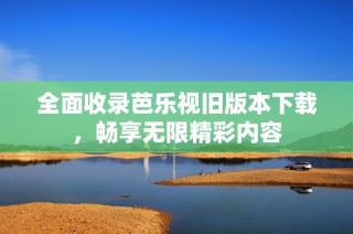 全面收录芭乐视旧版本下载，畅享无限精彩内容