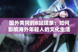 国外黄冈的B站现象：如何影响海外年轻人的文化生活