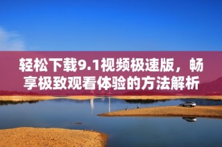 轻松下载9.1视频极速版，畅享极致观看体验的方法解析