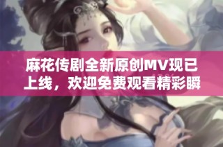 麻花传剧全新原创MV现已上线，欢迎免费观看精彩瞬间