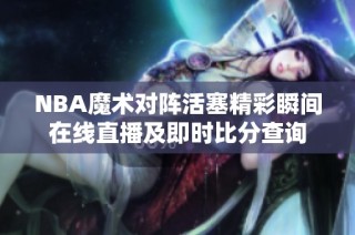 NBA魔术对阵活塞精彩瞬间在线直播及即时比分查询
