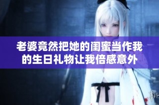 老婆竟然把她的闺蜜当作我的生日礼物让我倍感意外