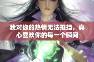 我对你的热情无法抵挡，真心喜欢你的每一个瞬间