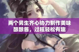 两个男生齐心协力制作美味酿酿酱，过程轻松有趣