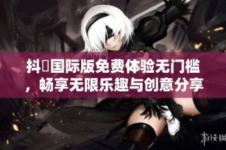 抖抈国际版免费体验无门槛，畅享无限乐趣与创意分享