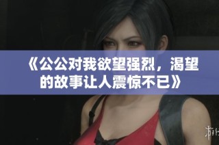 《公公对我欲望强烈，渴望的故事让人震惊不已》