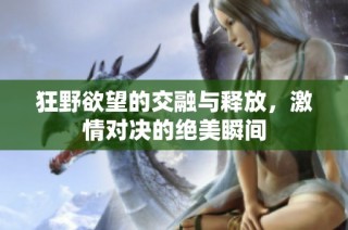 狂野欲望的交融与释放，激情对决的绝美瞬间