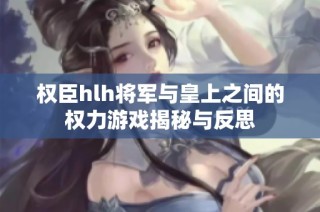 权臣hlh将军与皇上之间的权力游戏揭秘与反思