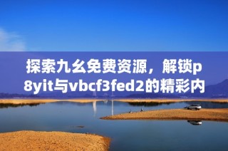 探索九幺免费资源，解锁p8yit与vbcf3fed2的精彩内容