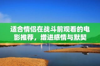 适合情侣在战斗前观看的电影推荐，增进感情与默契