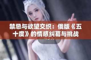 禁忌与欲望交织：俄版《五十度》的情感纠葛与挑战