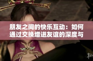 朋友之间的快乐互动：如何通过交换增进友谊的深度与乐趣