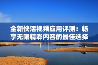 全新快活视频应用评测：畅享无限精彩内容的最佳选择