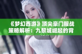 《梦幻西游》顶尖豪门服战策略解析：九黎城崛起的背后智慧