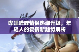哔哩哔哩情侣热潮升级，年轻人的爱情新趋势解析