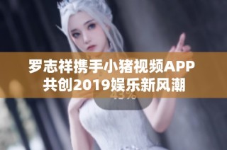 罗志祥携手小猪视频APP 共创2019娱乐新风潮