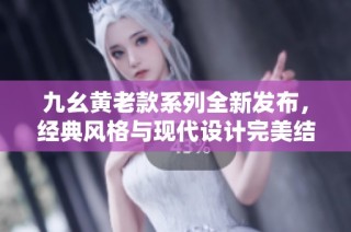 九幺黄老款系列全新发布，经典风格与现代设计完美结合