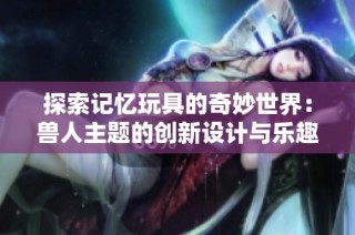 探索记忆玩具的奇妙世界：兽人主题的创新设计与乐趣