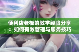 便利店老板的教学经验分享：如何有效管理与服务技巧