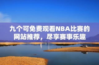 九个可免费观看NBA比赛的网站推荐，尽享赛事乐趣