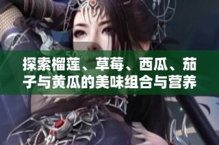探索榴莲、草莓、西瓜、茄子与黄瓜的美味组合与营养价值