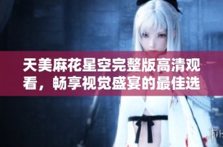 天美麻花星空完整版高清观看，畅享视觉盛宴的最佳选择