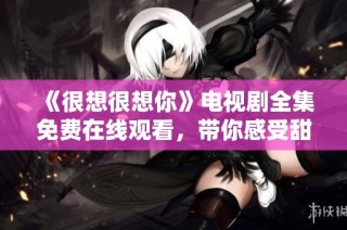 《很想很想你》电视剧全集免费在线观看，带你感受甜蜜爱情故事