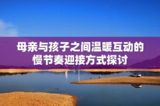 母亲与孩子之间温暖互动的慢节奏迎接方式探讨