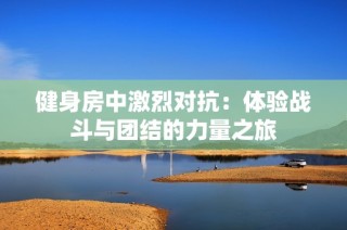 健身房中激烈对抗：体验战斗与团结的力量之旅