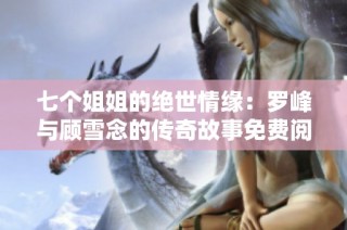 七个姐姐的绝世情缘：罗峰与顾雪念的传奇故事免费阅读全文