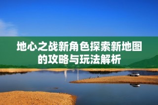 地心之战新角色探索新地图的攻略与玩法解析