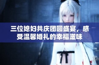 三位媳妇共庆团圆盛宴，感受温馨婚礼的幸福滋味