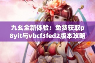 九幺全新体验：免费获取p8yit与vbcf3fed2版本攻略分享