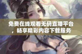 免费在线观看无码直播平台，畅享精彩内容下载服务