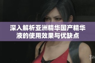深入解析亚洲精华国产精华液的使用效果与优缺点
