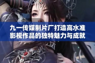 九一传媒制片厂打造高水准影视作品的独特魅力与成就