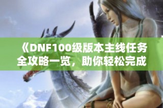 《DNF100级版本主线任务全攻略一览，助你轻松完成挑战》