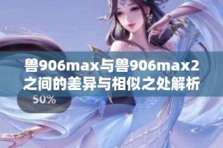 兽906max与兽906max2之间的差异与相似之处解析