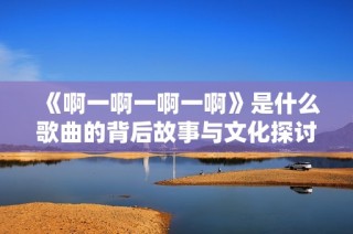 《啊一啊一啊一啊》是什么歌曲的背后故事与文化探讨