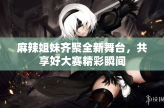 麻辣姐妹齐聚全新舞台，共享好大赛精彩瞬间