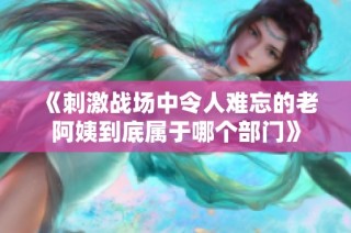 《刺激战场中令人难忘的老阿姨到底属于哪个部门》